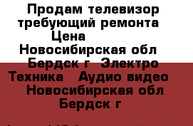 Продам телевизор требующий ремонта › Цена ­ 1 000 - Новосибирская обл., Бердск г. Электро-Техника » Аудио-видео   . Новосибирская обл.,Бердск г.